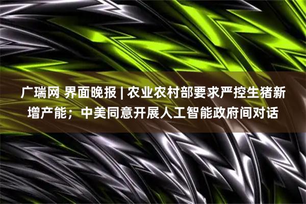 广瑞网 界面晚报 | 农业农村部要求严控生猪新增产能；中美同意开展人工智能政府间对话