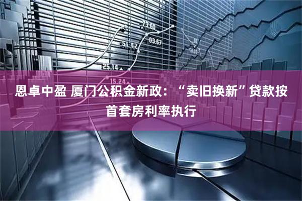 恩卓中盈 厦门公积金新政：“卖旧换新”贷款按首套房利率执行
