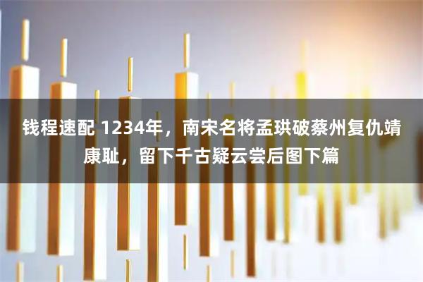 钱程速配 1234年，南宋名将孟珙破蔡州复仇靖康耻，留下千古疑云尝后图下篇