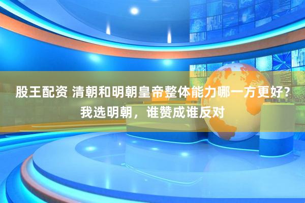 股王配资 清朝和明朝皇帝整体能力哪一方更好？我选明朝，谁赞成谁反对
