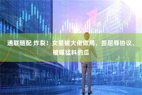 通联随配 炸裂！女星被大佬做局，签屈辱协议、被曝猛料的瓜