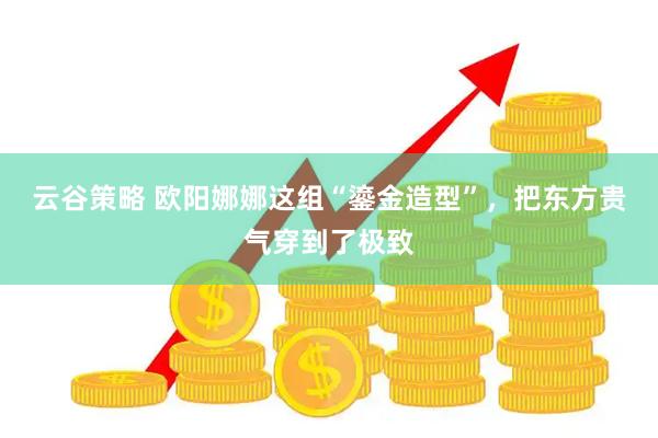 云谷策略 欧阳娜娜这组“鎏金造型”，把东方贵气穿到了极致