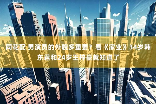 同花配 男演员的外貌多重要？看《家业》34岁韩东君和24岁王梓豪就知道了
