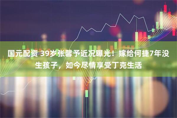 国元配资 39岁张馨予近况曝光！嫁给何捷7年没生孩子，如今尽情享受丁克生活