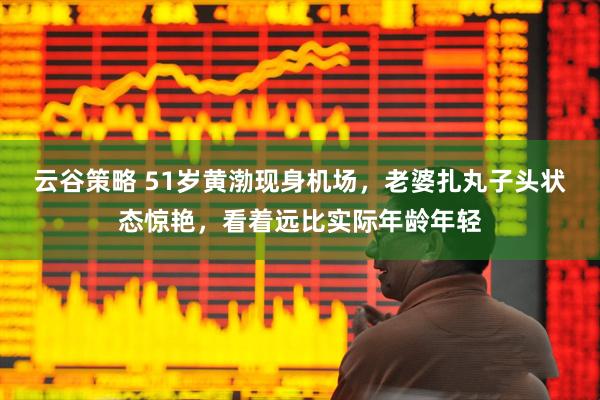 云谷策略 51岁黄渤现身机场,老婆扎丸子头状态惊艳,看着远比实际年龄年轻