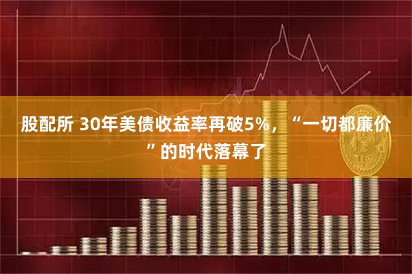 股配所 30年美债收益率再破5%，“一切都廉价”的时代落幕了