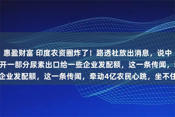 惠盈财富 印度农资圈炸了！路透社放出消息，说中国可能在 6 到 8 月放开一部分尿素出口给一些企业发配额，这一条传闻，牵动4亿农民心跳，坐不住了