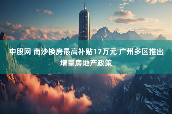 中股网 南沙换房最高补贴17万元 广州多区推出增量房地产政策