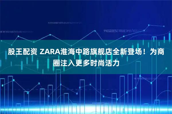 股王配资 ZARA淮海中路旗舰店全新登场！为商圈注入更多时尚活力