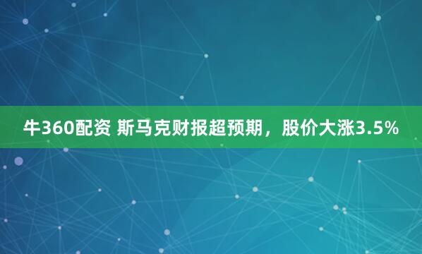 牛360配资 斯马克财报超预期，股价大涨3.5%