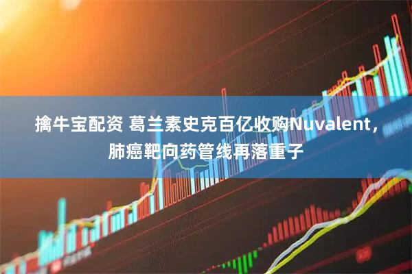 擒牛宝配资 葛兰素史克百亿收购Nuvalent，肺癌靶向药管线再落重子