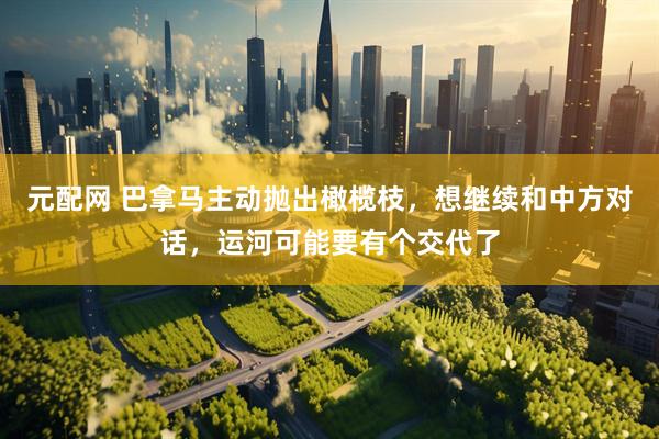 元配网 巴拿马主动抛出橄榄枝，想继续和中方对话，运河可能要有个交代了