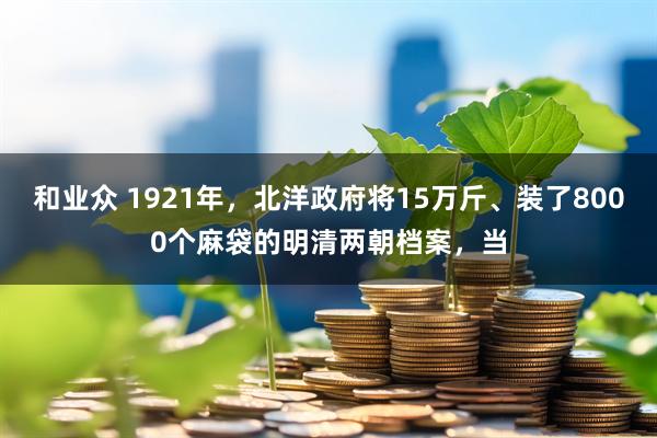 和业众 1921年，北洋政府将15万斤、装了8000个麻袋的明清两朝档案，当