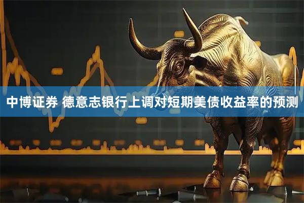 中博证券 德意志银行上调对短期美债收益率的预测