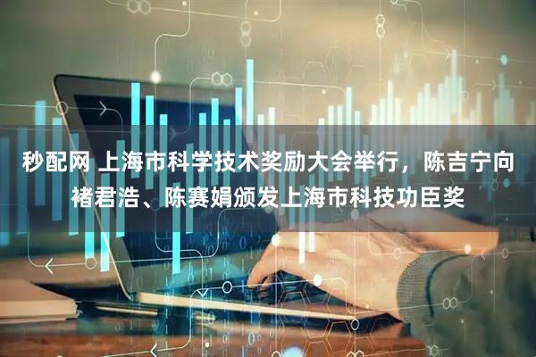 秒配网 上海市科学技术奖励大会举行，陈吉宁向褚君浩、陈赛娟颁发上海市科技功臣奖