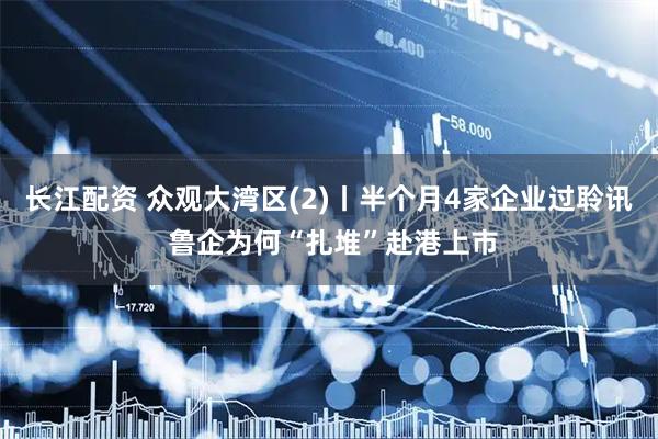 长江配资 众观大湾区(2)丨半个月4家企业过聆讯 鲁企为何“扎堆”赴港上市