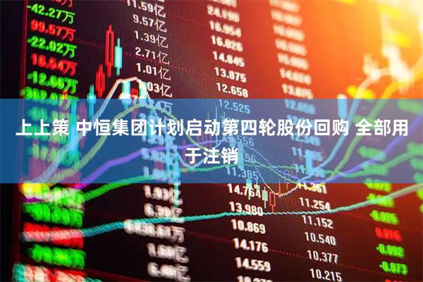上上策 中恒集团计划启动第四轮股份回购 全部用于注销