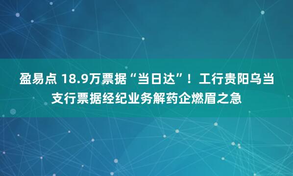 盈易点 18.9万票据“当日达”!工行贵阳乌当支行票据经纪业务解药企燃眉之急