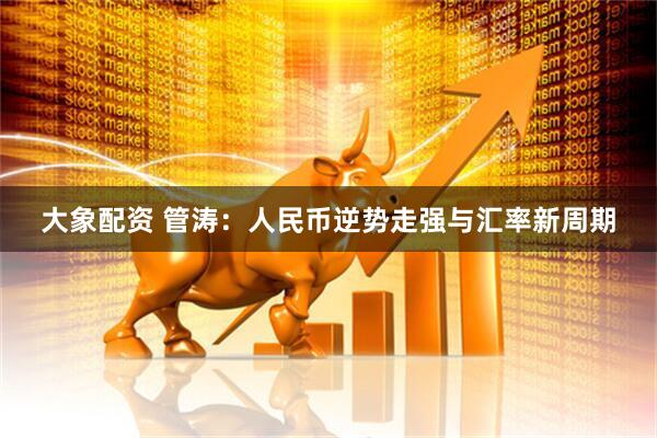 大象配资 管涛：人民币逆势走强与汇率新周期