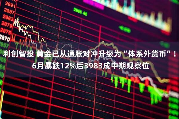利创智投 黄金已从通胀对冲升级为“体系外货币”！ 6月暴跌12%后3983成中期观察位