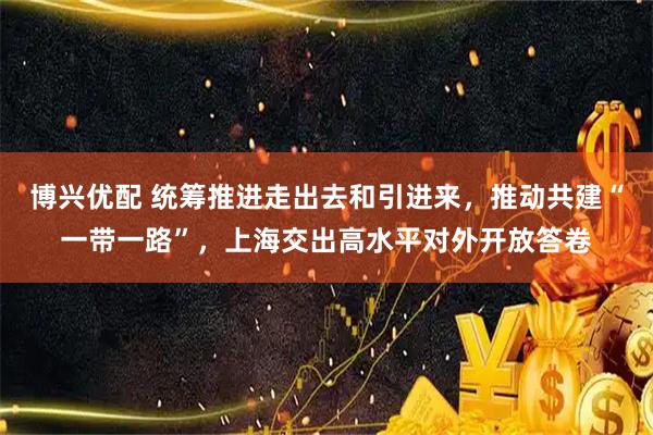 博兴优配 统筹推进走出去和引进来，推动共建“一带一路”，上海交出高水平对外开放答卷