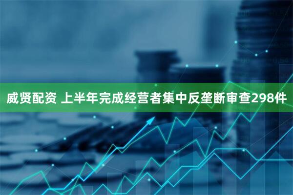 威贤配资 上半年完成经营者集中反垄断审查298件