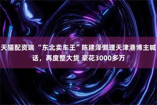 天猫配资端 “东北卖车王”陈建泽懒理天津港博主喊话，再度整大货 豪花3000多万
