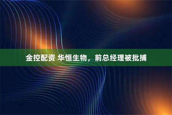 金控配资 华恒生物，前总经理被批捕