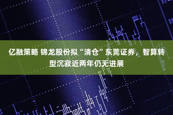 亿融策略 锦龙股份拟“清仓”东莞证券，智算转型沉寂近两年仍无进展